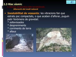 2.3 Risc sísmic 2. Efectes destructius dels terratrèmols Alteració del medi natural Inestabilitat de vessants : les vibracions fan que estrats poc compactats, o que acaben d’aflorar, puguin patir fenòmens de gravetat: * esllavissades * despreniments * corriments de terra * allaus 