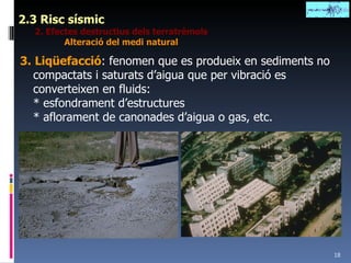 2.3 Risc sísmic 2. Efectes destructius dels terratrèmols Alteració del medi natural 3.   Liqüefacció : fenomen que es produeix en sediments no compactats i saturats d’aigua que per vibració es converteixen en fluids: * esfondrament d’estructures * aflorament de canonades d’aigua o gas, etc. 