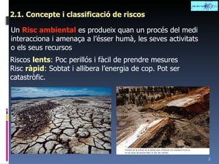 2.1. Concepte i classificació de riscos Un  Risc ambiental  es produeix quan un procés del medi interacciona i amenaça a l’ésser humà, les seves activitats o els seus recursos Riscos  lents : Poc perillós i fàcil de prendre mesures Risc  ràpid : Sobtat i allibera l’energia de cop. Pot ser catastròfic. 