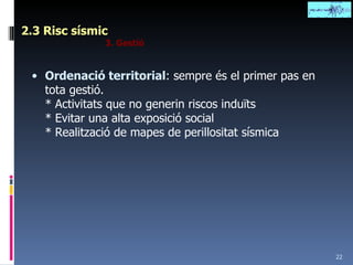 2.3 Risc sísmic 3. Gestió Ordenació territorial : sempre és el primer pas en tota gestió. * Activitats que no generin riscos induïts * Evitar una alta exposició social * Realització de mapes de perillositat sísmica 