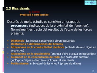 2.3 Risc sísmic 3. Gestió Predicció a curt termini Després de molts estudis es coneixen un grapat de  precursors  (indicadors de la proximitat del fenomen). Normalment es tracta del resultat de l’acció de les forces presents. Dilatància : les roques s’espongen i obren esquerdes Dilatacions o deformacions del terreny Alteracions en la conductivitat elèctrica  (entrada d’aire o aigua en esquerdes) Alteracions en la gravimetria  (entrada d’aire o aigua en esquerdes) Augment en la concentració de radó  que passa dels substrat geològic a l’aigua subterrània (sol pujar el seu nivell) Petits sismes  amb retard de les ones P (presència d’aire) 