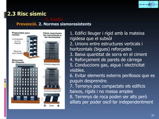 2.3 Risc sísmic 3. Gestió Prevenció.  2.   Normes sismoresistents 1. Edifici lleuger i rígid amb la mateixa rigidesa que el subsòl 2. Unions entre estructures verticals i horitzontals (bigues) reforçades 3. Baixa quantitat de sorra en el ciment 4. Reforçament de parets de càrrega 5. Conduccions gas, aigua i electricitat visibles. 6. Evitar elements externs perillosos que es puguin desprendre. 7. Terrenys poc compactats els edificis baixos, rígids i no massa amples 8. Terrenys de roca poden ser alts però aïllats per poder oscil·lar independentment 
