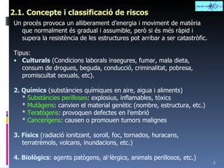 2.1. Concepte i classificació de riscos Un procés provoca un alliberament d’energia i moviment de matèria que normalment és gradual i assumible, però si és més ràpid i supera la resistència de les estructures pot arribar a ser catastròfic. Tipus: Culturals  (Condicions laborals insegures, fumar, mala dieta, consum de drogues, beguda, conducció, criminalitat, pobresa, promiscuïtat sexuals, etc). 2. Químics  (substàncies químiques en aire, aigua i aliments) *  Substàncies perilloses : explosius, inflamables, tòxics *  Mutàgens : canvien el material genètic (nombre, estructura, etc.) *  Teratògens : provoquen defectes en l’embrió *  Cancerígens : causen o promouen tumors malignes 3. Físics  (radiació ionitzant, soroll, foc, tornados, huracans, terratrèmols, volcans, inundacions, etc.) 4. Biològics : agents patògens, al·lèrgics, animals perillosos, etc.) 