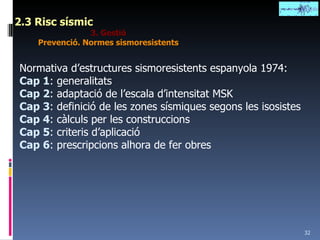2.3 Risc sísmic 3. Gestió Prevenció. Normes sismoresistents Normativa d’estructures sismoresistents espanyola 1974: Cap 1 : generalitats Cap 2 : adaptació de l’escala d’intensitat MSK Cap 3 : definició de les zones sísmiques segons les isosistes Cap 4 : càlculs per les construccions Cap 5 : criteris d’aplicació Cap 6 : prescripcions alhora de fer obres 