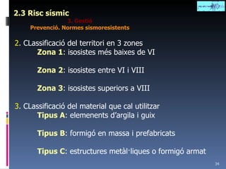 2.3 Risc sísmic 3. Gestió Prevenció. Normes sismoresistents 2 . CLassificació del territori en 3 zones Zona 1 : isosistes més baixes de VI Zona 2 : isosistes entre VI i VIII Zona 3 : isosistes superiors a VIII 3 . CLassificació del material que cal utilitzar Tipus A : elemenents d’argila i guix Tipus B : formigó en massa i prefabricats Tipus C : estructures metàl·liques o formigó armat 