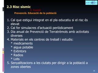 2.3 Risc sísmic 3. Gestió Prevenció. Educació de la població Cal que estigui integrat en el pla educatiu si el risc és elevat Cal fer simulacres d’actuació periòdicament Dia anual de Prevenció de Terratrèmols amb activitats diverses Materials en els centres de treball i estudis: * medicaments * aigua potable * Extintors * Radios * Lots 5. Senyalitzacions a les ciutats per dirigir a la població a zones obertes 