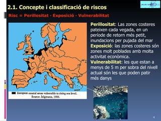 2.1. Concepte i classificació de riscos Risc = Perillositat · Exposició · Vulnerabilitat Perillositat : Las zones costeres pateixen cada vegada, en un període de retorn més petit, inundacions per pujada del mar Exposició : las zones costeres són zones molt poblades amb molta activitat econòmica. Vulnerabilitat : les que estan a menys de 5 m per sobra del nivell actual són les que poden patir més danys 