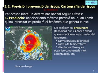 2.2. Previsió i prevenció de riscos. Cartografia de riscos 1. Predicció Per actuar sobre un determinat risc cal seguir 4 fases: 1.   Predicció : anticipar amb màxima precisió on, quan i amb quina intensitat es produirà el fenòmen que genera el risc. Cal conèixer els  precursors   (fenòmens que es donen abans i que ens indiquen la proximitat del fenomen): * canvis bruscos de pressió * canvis de temperatures * diferències tèrmiques oceànico-continentals molt accentuades, etc. Huracan George 