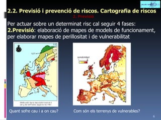 2.2. Previsió i prevenció de riscos. Cartografia de riscos 2. Previsió Per actuar sobre un determinat risc cal seguir 4 fases: 2.Previsió : elaboració de mapes de models de funcionament, per elaborar mapes de perillositat i de vulnerabilitat Quant sofre cau i a on cau? Com són els terrenys de vulnerables? 