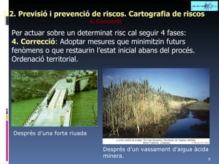 2.2. Previsió i prevenció de riscos. Cartografia de riscos 4. Correcció Per actuar sobre un determinat risc cal seguir 4 fases: 4. Correcció : Adoptar mesures que minimitzin futurs fenòmens o que restaurin l’estat inicial abans del procés. Ordenació territorial. Després d’una forta riuada Després d’un vassament d’aigua àcida minera. 