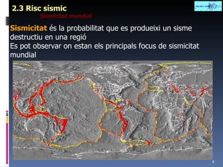 2.3 Risc sísmic Sismicitat mundial Sismicitat  és la probabilitat que es produeixi un sisme destructiu en una regió Es pot observar on estan els principals focus de sismicitat mundial 