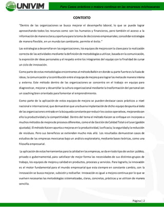 Página| 2
Foro Casos prácticos y mejora continua en las empresas michoacanas
CONTEXTO
“Dentro de las organizaciones se busca mejorar el desempeño laboral, lo que se puede lograr
aprovechando todos los recursos como son los humanos y financieros, pero también el acceso a la
informaciónde maneraclarayoportunaparalatoma de decisionesempresariales;consolidarestrategias
de manera flexible, en un mundo tan cambiante, permite el éxito.”
Las estrategiasadesarrollaren lasorganizaciones,losequiposde mejorasonla clave para la realización
correcta de lasactividadesmediante ladefiniciónde metodologíasautilizar,basadaenla comunicación,
la expresión de ideas personales y el respeto entre los integrantes del equipo con la finalidad de cursar
un ciclo de innovación.
Comoparte de estasmetodologíasencontramosal métodoBalbinendonde suparte fuerteeslalluviade
ideas,lacomunicaciónylacontribuciónentre elequipodemejoraparalograrlasmetasde manerainterna
y externa. Este método dentro de las organizaciones se concentra en el trabajo en equipo para
diagnosticar, mejorar y desarrollar la cultura organizacional mediante la trasformacióndel personal con
un coaching bien orientado para fomentar el emprendimiento.
Como parte de la aplicación de estos equipos de mejora se pueden destacar casos prácticos a nivel
nacional e internacional,que demuestranque unabuenaimplantaciónde dicho equipodespuntaal éxito
de lasorganizaciones entradoenlabúsquedaconstanteporreducirloscostosoperativos,mejorandocon
ello la productividad y la competitividad. Dentro del tema el método Kaizen se enfoque en incorpora a
muchosmétodosde mejorade procesosdiferentes,comoelde GestióndeCalidadTotal oelLean(gestión
ajustada).El métodoKaizenapuntaa mejorasenla productividad,laeficacia,laseguridadylareducción
de residuos. Pero sus beneficios se extienden mucho más allá. Los resultados demuestran casos de
estudios de las empresas mexicanas bajo un análisis exploratorio,mediante bases teóricas, como una
filosofía empresarial.
La aplicaciónde estasherramientasparalacalidadenlasempresas,se daentodotipode sector:público,
privado o gubernamental, para satisfacer de mejor forma las necesidades de sus distintos grupos de
trabajo, los equipos de mejora y calidad en productos, procesos y servicios. Para lograrlo,la innovación
es el motor fundamental para el mundo empresarial que esta siempre en constante cambio, con la
innovación se busca mejorar, subsistir y rediseñar. Innovación es igual a mejora continua por lo que se
vuelven necesarias las metodologías sistematizadas, claras, concretas, prácticas y se utilicen de manera
sencilla.
 