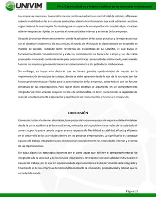 Página| 3
Foro Casos prácticos y mejora continua en las empresas michoacanas
Las empresas mexicanas,buscandolamejoracontinuamediante uncontrol total de calidad,reflexionan
sobre la viabilidad en las estructuras productivas dada la transformación que está sufriendo la cultura
organizacional de nuestropaís.Sindudaalgunase requierede unacapacitacióncompletaal personalpara
obtener respuestas rápidas de acuerdo a las necesidades internas y externas de las empresas.
Despuésde analizarel contextoanterior,donde laaplicaciónde los casos prácticosy la mejoracontinua
son el objetivo fundamental de esta unidad, el estado de Michoacán es claro ejemplo de desarrollo en
materia de calidad. Tomando como referencia las estadísticas de La CODEMI, el cual busca el
fortalecimiento del comercio interno y externo, considerando los bienes del campo y sus derivados
procesadosinnovandoconstantemente parapodersatisfacerlasnecesidadesdelmercado,manteniendo
fuentes de empleo y generando bienestar socioeconómico a los pobladores michoacanos.
Sin embargo, es importante destacar que se tienen grandes oportunidades de mejora en la
implementación de equipos de trabajo, donde se debe aprender desde la raíz de la sociedad con los
futuros profesionistas perfilados para la administración de las empresas, sobre todo si son los futuros
directivos de las organizaciones. Para lograr dicho objetivo se argumenta en un comportamiento
integrador permite alcanzar mayores niveles de ambidiestría, es decir, incrementar la capacidad de
realizar simultáneamente exploración y explotación de conocimiento, eficiencia e innovación.
CONCLUSIÓN
Comoconclusióna lostemasabordados,losequiposde trabajooequiposde mejorase debenfortalecer
desde la parte académica de los estudiantes, enfocados en las problemáticas reales de la sociedad y el
comercio,por loque se tendríaun gran avance respectoa la flexibilidad,estabilidad,eficaciayeficiencia
en el desarrollo de las actividades dentro de los procesos empresariales. Lo significativo es conseguir
equipos de trabajo integradores para dimensionar razonablemente las necesidades internas y externas
de las organizaciones.
Sin duda alguna las estrategias docentes son el parte aguas que definen el comportamiento de los
integrantes de la sociedad y de los futuros integradores, reforzando la responsabilidad individual en el
equipo de trabajo, por lo que en equiposin duda alguna conlleva al éxito personal de cada integrante y
finalmente el de las empresas demostrándolo mediante la innovación, productividady calidad que la
sociedad demanda.
 
