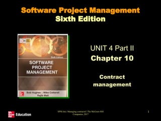 SPM (6e) Managing contracts© The McGraw-Hill
Companies, 2017
1
Software Project Management
Sixth Edition
UNIT 4 Part II
Chapter 10
Contract
management
 