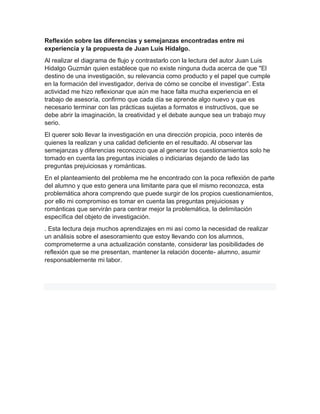 Reflexión sobre las diferencias y semejanzas encontradas entre mi
experiencia y la propuesta de Juan Luis Hidalgo.
Al realizar el diagrama de flujo y contrastarlo con la lectura del autor Juan Luis
Hidalgo Guzmán quien establece que no existe ninguna duda acerca de que "El
destino de una investigación, su relevancia como producto y el papel que cumple
en la formación del investigador, deriva de cómo se concibe el investigar”. Esta
actividad me hizo reflexionar que aún me hace falta mucha experiencia en el
trabajo de asesoría, confirmo que cada día se aprende algo nuevo y que es
necesario terminar con las prácticas sujetas a formatos e instructivos, que se
debe abrir la imaginación, la creatividad y el debate aunque sea un trabajo muy
serio.
El querer solo llevar la investigación en una dirección propicia, poco interés de
quienes la realizan y una calidad deficiente en el resultado. Al observar las
semejanzas y diferencias reconozco que al generar los cuestionamientos solo he
tomado en cuenta las preguntas iniciales o indiciarias dejando de lado las
preguntas prejuiciosas y románticas.
En el planteamiento del problema me he encontrado con la poca reflexión de parte
del alumno y que esto genera una limitante para que el mismo reconozca, esta
problemática ahora comprendo que puede surgir de los propios cuestionamientos,
por ello mi compromiso es tomar en cuenta las preguntas prejuiciosas y
románticas que servirán para centrar mejor la problemática, la delimitación
específica del objeto de investigación.
. Esta lectura deja muchos aprendizajes en mi así como la necesidad de realizar
un análisis sobre el asesoramiento que estoy llevando con los alumnos,
comprometerme a una actualización constante, considerar las posibilidades de
reflexión que se me presentan, mantener la relación docente- alumno, asumir
responsablemente mi labor.
 