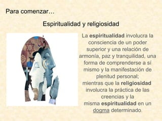 Espiritualidad y religiosidad
La espiritualidad involucra la
consciencia de un poder
superior y una relación de
armonía, paz y tranquilidad, una
forma de comprenderse a sí
mismo y la manifestación de
plenitud personal;
mientras que la religiosidad
involucra la práctica de las
creencias y la
misma espiritualidad en un
dogma determinado.
Para comenzar…
 