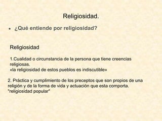 ● ¿Qué entiende por religiosidad?
Religiosidad
1.Cualidad o circunstancia de la persona que tiene creencias
religiosas.
«la religiosidad de estos pueblos es indiscutible»
2. Práctica y cumplimiento de los preceptos que son propios de una
religión y de la forma de vida y actuación que esta comporta.
"religiosidad popular"
Religiosidad.
 