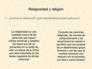 Religiosidad y religión
● ¿Cuál es su diferencia? ¿qué características posee cada una?
La religiosidad es una
cualidad propia de las
personas que siguen
ciertas doctrinas y adoptan
las leyes que allí se
presentan en su estilo de
vida; es actuar de la forma
que está estipulada en los
textos sagrados de dichas
creencias.
Conjunto de creencias
religiosas, de normas de
comportamiento y de
ceremonias de oración o
sacrificio que son propias
de un determinado grupo
humano y con las que el
hombre reconoce una
relación con la divinidad
(un dios o varios dioses)
 