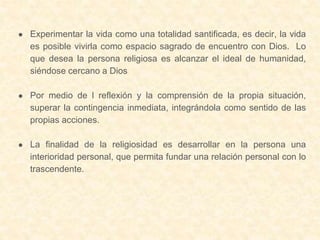 ● Experimentar la vida como una totalidad santificada, es decir, la vida
es posible vivirla como espacio sagrado de encuentro con Dios. Lo
que desea la persona religiosa es alcanzar el ideal de humanidad,
siéndose cercano a Dios
● Por medio de l reflexión y la comprensión de la propia situación,
superar la contingencia inmediata, integrándola como sentido de las
propias acciones.
● La finalidad de la religiosidad es desarrollar en la persona una
interioridad personal, que permita fundar una relación personal con lo
trascendente.
 