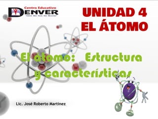 El átomo: Estructura
y características
Lic. José Roberto Martínez
UNIDAD 4
EL ÁTOMO
 