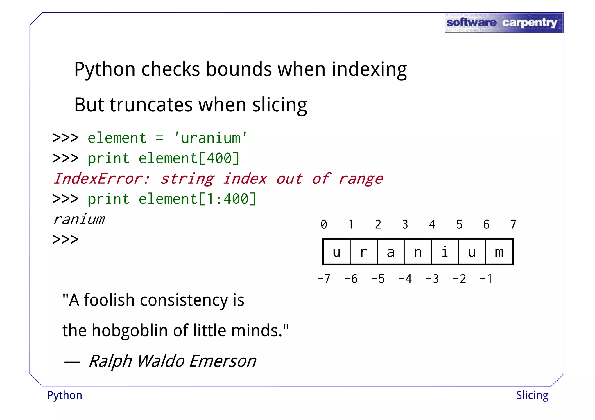 Python checks bounds when indexing 
But truncates when slicing 
>>>>>>>>>>>>>>>>>>>>>>>> eelleemmeenntt == ''uurraanniiuumm'' 
>>>>>>>>>>>> print element[400] 
IIIInnnnddddeeeexxxxEEEErrrrrrrroooorrrr:::: ssssttttrrrriiiinnnngggg iiiinnnnddddeeeexxxx oooouuuutttt ooooffff rrrraaaannnnggggeeee 
>>>>>>>>>>>> print element[1:400] 
ranium 
>>>>>>>>>>>> 
0 1 2 3 4 5 6 7 
u r a n i u m 
-7 -6 -5 -4 -3 -2 -1 
"A foolish consistency is 
the hobgoblin of little minds." 
— Ralph Waldo Emerson 
Python Slicing 
 