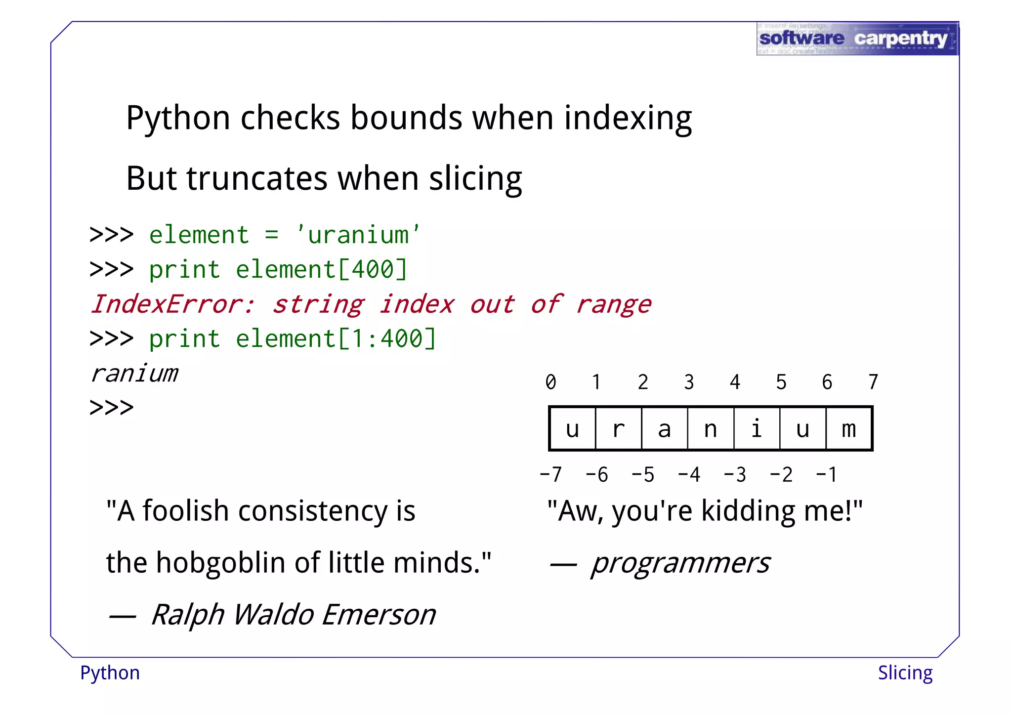 Python checks bounds when indexing 
But truncates when slicing 
>>>>>>>>>>>>>>>>>>>>>>>> eelleemmeenntt == ''uurraanniiuumm'' 
>>>>>>>>>>>> print element[400] 
IIIInnnnddddeeeexxxxEEEErrrrrrrroooorrrr:::: ssssttttrrrriiiinnnngggg iiiinnnnddddeeeexxxx oooouuuutttt ooooffff rrrraaaannnnggggeeee 
>>>>>>>>>>>> print element[1:400] 
ranium 
>>>>>>>>>>>> 
0 1 2 3 4 5 6 7 
u r a n i u m 
-7 -6 -5 -4 -3 -2 -1 
"A foolish consistency is 
the hobgoblin of little minds." 
— Ralph Waldo Emerson 
"Aw, you're kidding me!" 
— programmers 
Python Slicing 
 