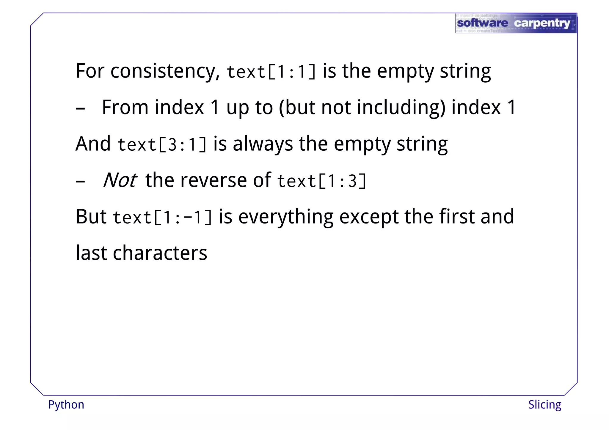 For consistency, text[1:1] is the empty string 
– From index 1 up to (but not including) index 1 
And text[3:1] is always tthhee eemmppttyy ssttrriinngg 
– Not the reverse of text[1:3] 
But text[1:-1] is everything except the first and 
last characters 
Python Slicing 
 