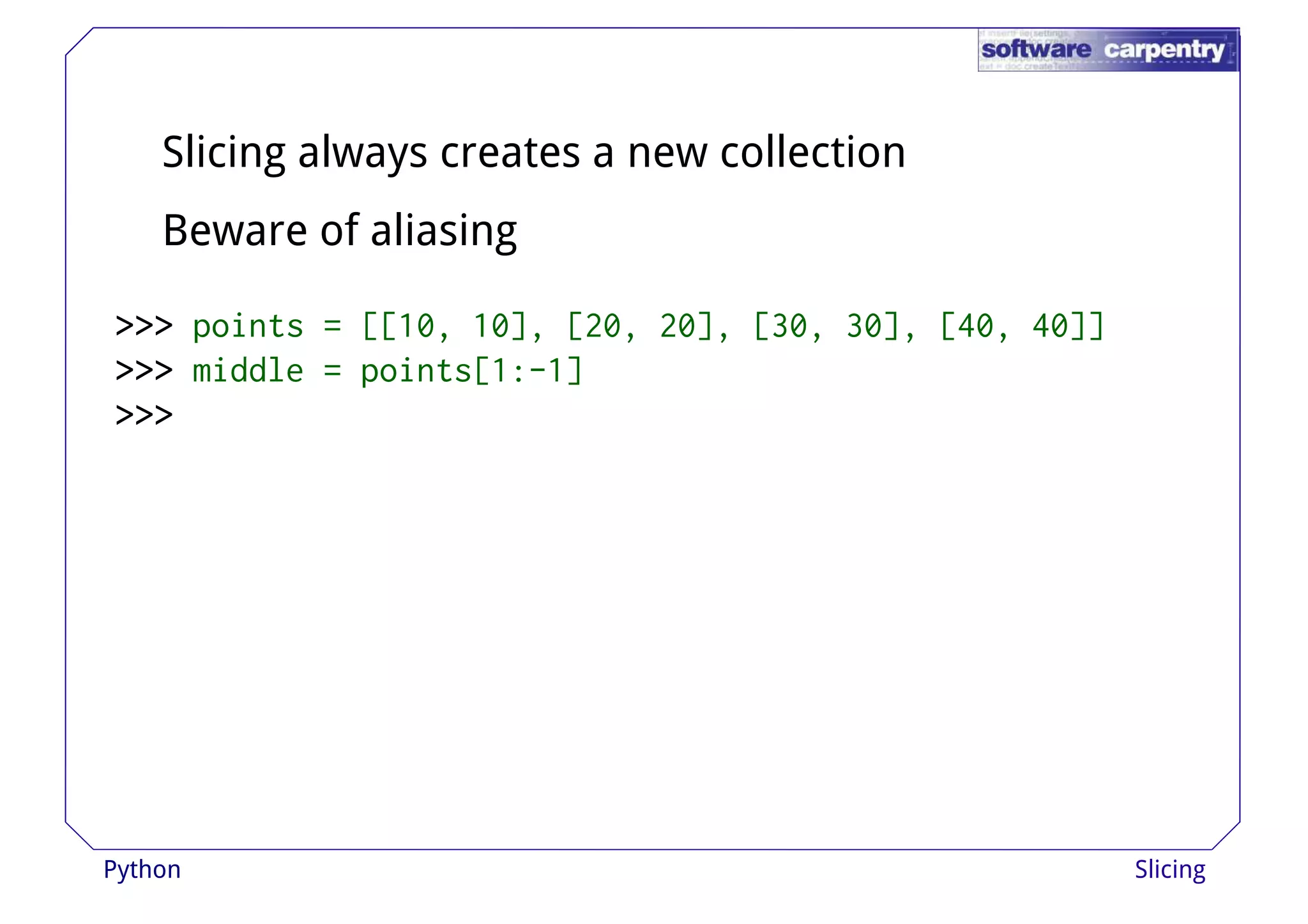 Slicing always creates a new collection 
Beware of aliasing 
>>>>>>>>>>>>>>>>>>>>>>>> ppooiinnttss == [[[[1100,, 1100]],, [[2200,, 2200]],, [[3300,, 3300]],, [[4400,, 4400]]]] 
>>>>>>>>>>>> middle = points[1:-1] 
>>>>>>>>>>>> 
Python Slicing 
 