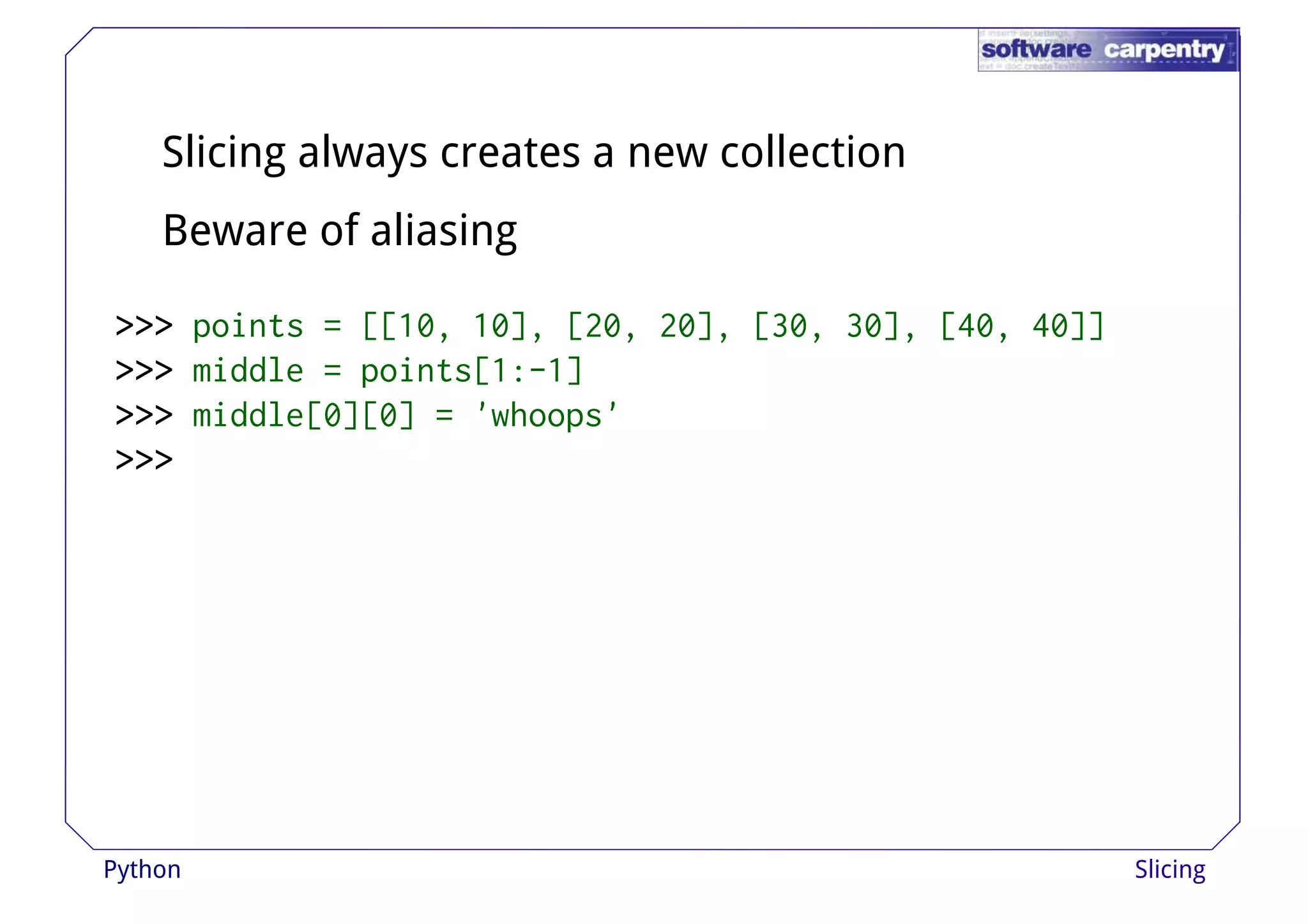 Slicing always creates a new collection 
Beware of aliasing 
>>>>>>>>>>>>>>>>>>>>>>>> ppooiinnttss == [[[[1100,, 1100]],, [[2200,, 2200]],, [[3300,, 3300]],, [[4400,, 4400]]]] 
>>>>>>>>>>>> middle = points[1:-1] 
>>>>>>>>>>>> middle[0][0] = 'whoops' 
>>>>>>>>>>>> 
Python Slicing 
 