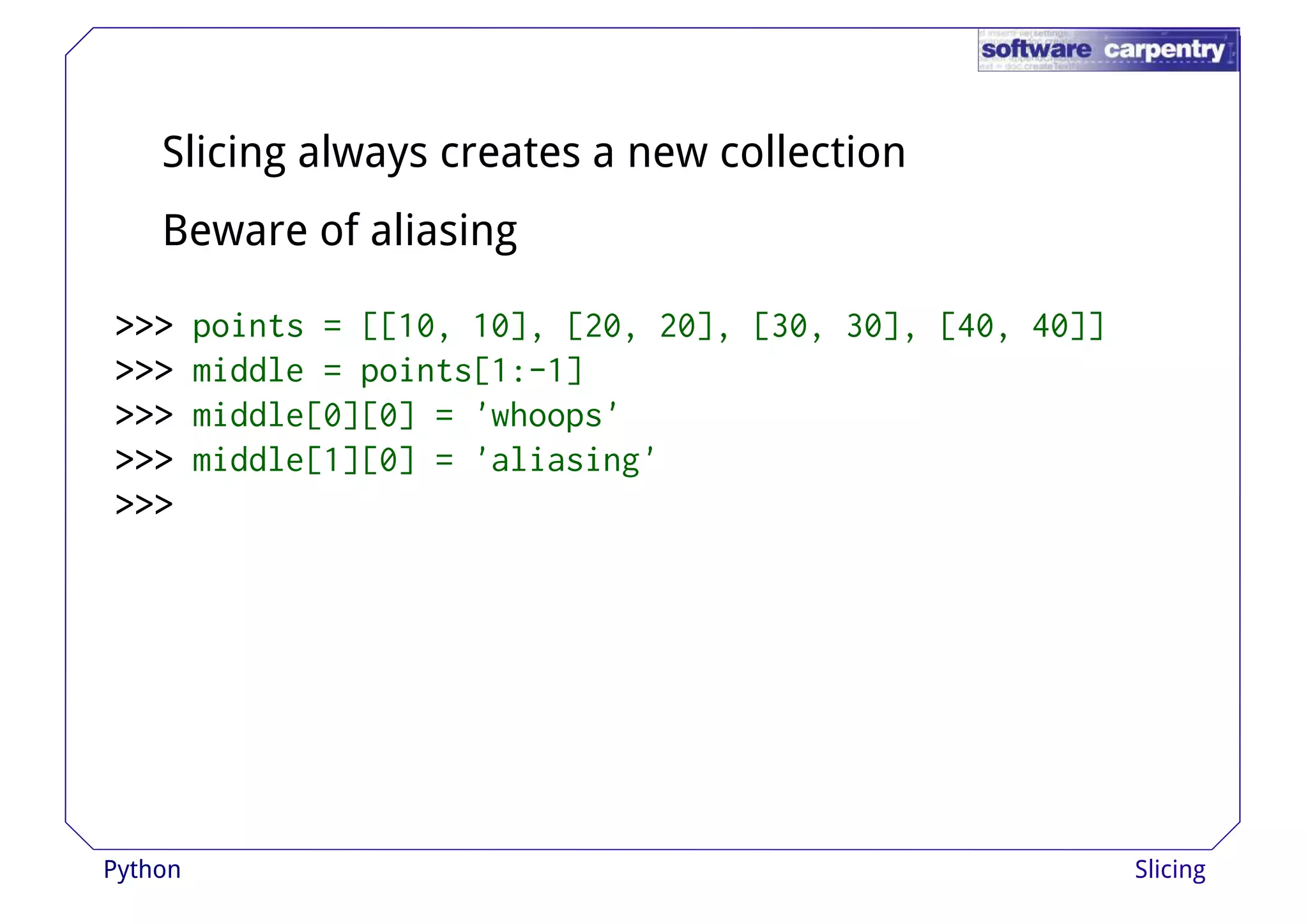 Slicing always creates a new collection 
Beware of aliasing 
>>>>>>>>>>>>>>>>>>>>>>>> ppooiinnttss == [[[[1100,, 1100]],, [[2200,, 2200]],, [[3300,, 3300]],, [[4400,, 4400]]]] 
>>>>>>>>>>>> middle = points[1:-1] 
>>>>>>>>>>>> middle[0][0] = 'whoops' 
>>>>>>>>>>>> middle[1][0] = 'aliasing' 
>>>>>>>>>>>> 
Python Slicing 
 