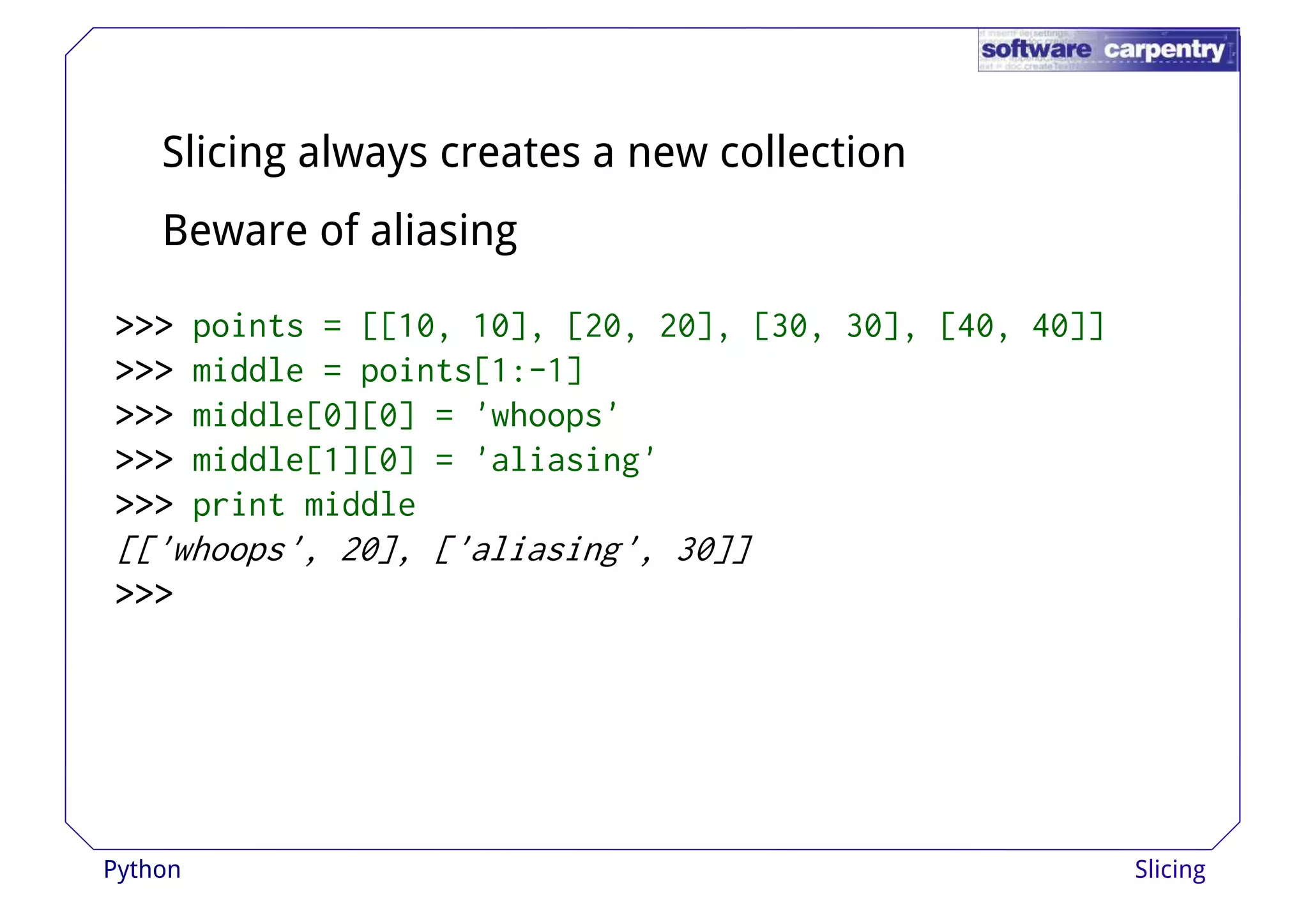 Slicing always creates a new collection 
Beware of aliasing 
>>>>>>>>>>>>>>>>>>>>>>>> ppooiinnttss == [[[[1100,, 1100]],, [[2200,, 2200]],, [[3300,, 3300]],, [[4400,, 4400]]]] 
>>>>>>>>>>>> middle = points[1:-1] 
>>>>>>>>>>>> middle[0][0] = 'whoops' 
>>>>>>>>>>>> middle[1][0] = 'aliasing' 
>>>>>>>>>>>> print middle 
[['whoops', 20], ['aliasing', 30]] 
>>>>>>>>>>>> 
Python Slicing 
 
