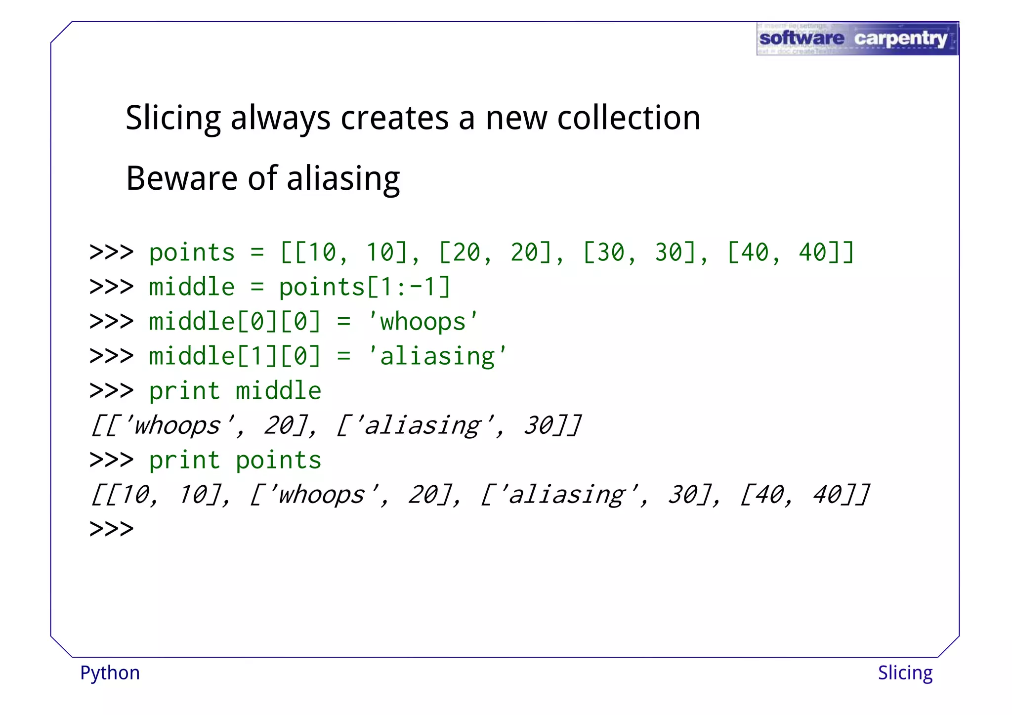 Slicing always creates a new collection 
Beware of aliasing 
>>>>>>>>>>>>>>>>>>>>>>>> ppooiinnttss == [[[[1100,, 1100]],, [[2200,, 2200]],, [[3300,, 3300]],, [[4400,, 4400]]]] 
>>>>>>>>>>>> middle = points[1:-1] 
>>>>>>>>>>>> middle[0][0] = 'whoops' 
>>>>>>>>>>>> middle[1][0] = 'aliasing' 
>>>>>>>>>>>> print middle 
[['whoops', 20], ['aliasing', 30]] 
>>>>>>>>>>>> print points 
[[10, 10], ['whoops', 20], ['aliasing', 30], [40, 40]] 
>>>>>>>>>>>> 
Python Slicing 
 