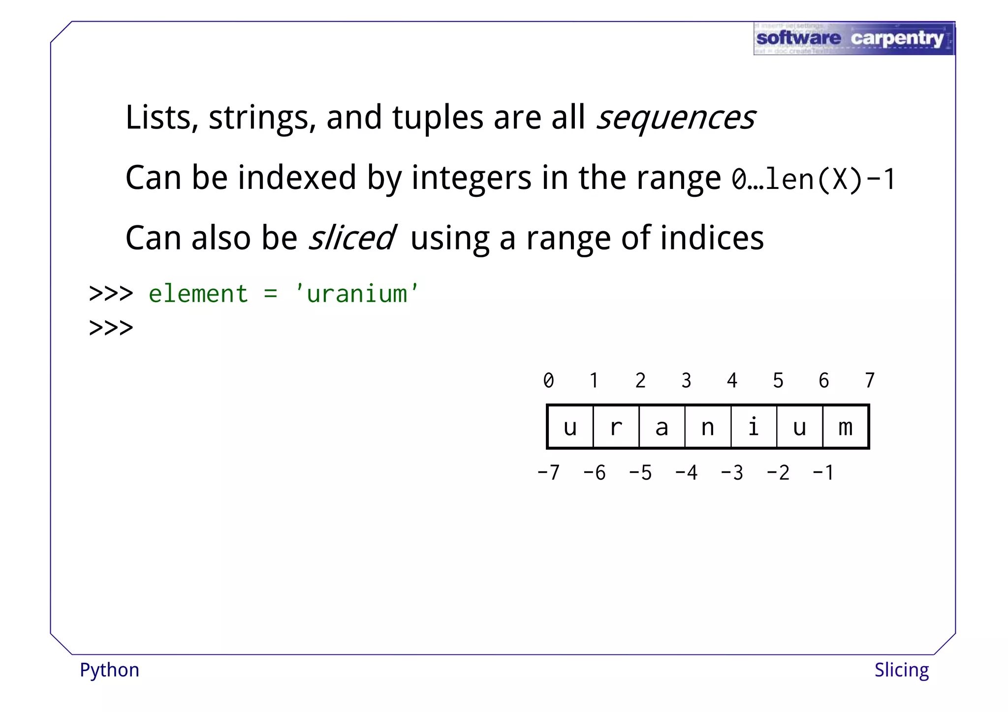 Lists, strings, and tuples are all sequences 
Can be indexed by integers in the range 0…len(X)-1 
Can also be sliced using aa rraannggee ooff iinnddiicceess 
>>>>>>>>>>>> element = 'uranium' 
>>>>>>>>>>>> 
0 1 2 3 4 5 6 7 
u r a n i u m 
-7 -6 -5 -4 -3 -2 -1 
Python Slicing 
 