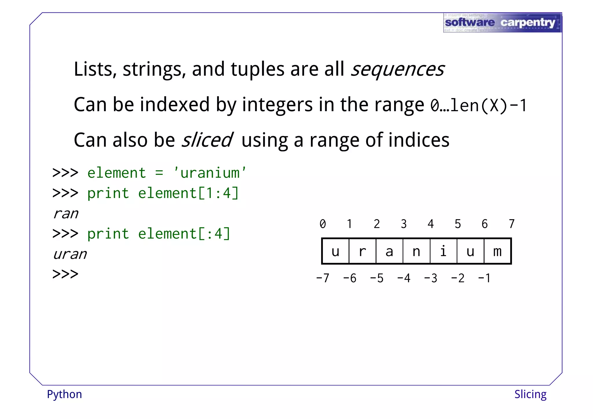 Lists, strings, and tuples are all sequences 
Can be indexed by integers in the range 0…len(X)-1 
Can also be sliced using aa rraannggee ooff iinnddiicceess 
>>>>>>>>>>>> element = 'uranium' 
>>>>>>>>>>>> print element[1:4] 
ran 
>>>>>>>>>>>> print element[:4] 
uran 
>>>>>>>>>>>> 
0 1 2 3 4 5 6 7 
u r a n i u m 
-7 -6 -5 -4 -3 -2 -1 
Python Slicing 
 
