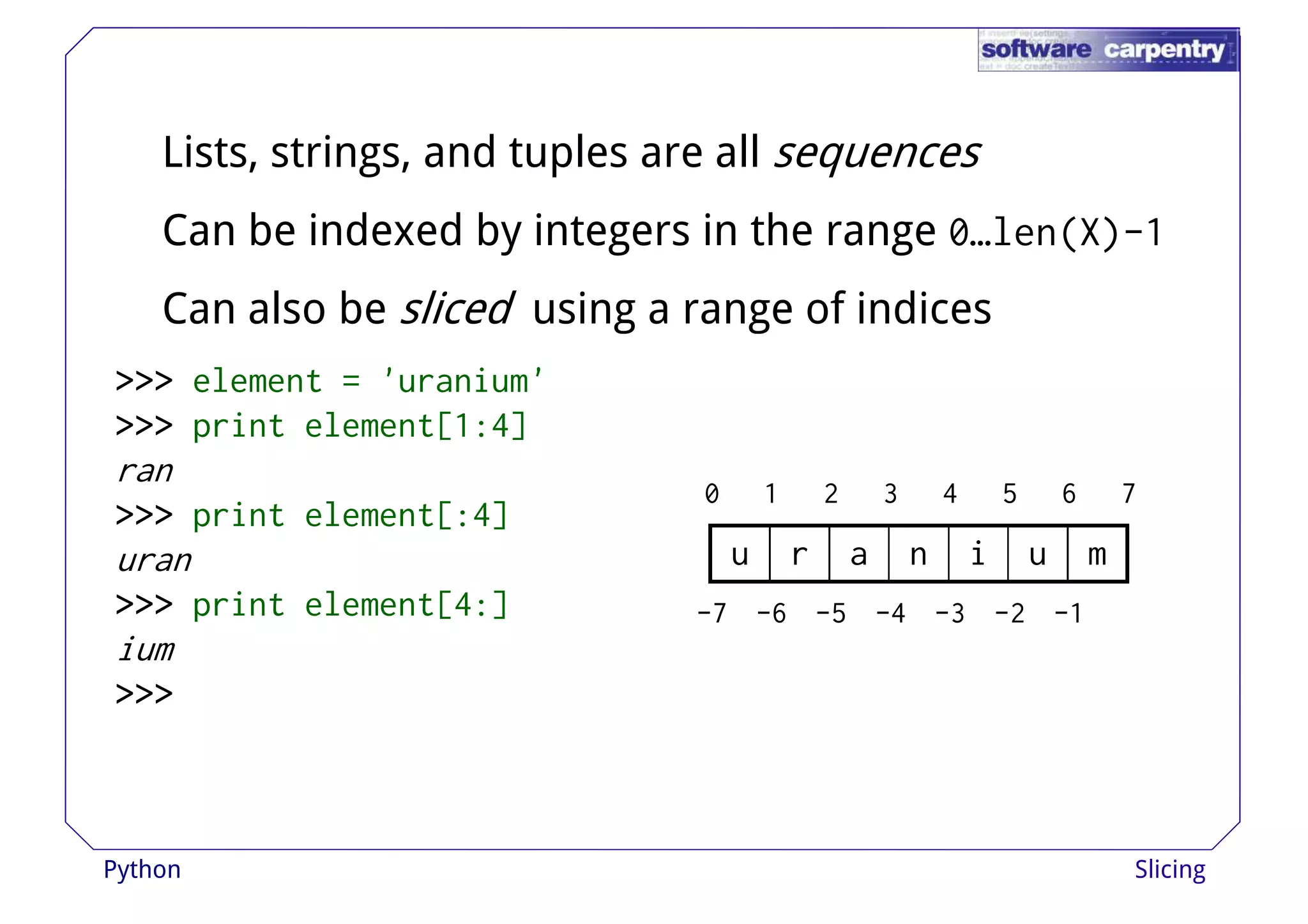 Lists, strings, and tuples are all sequences 
Can be indexed by integers in the range 0…len(X)-1 
Can also be sliced using aa rraannggee ooff iinnddiicceess 
>>>>>>>>>>>> element = 'uranium' 
>>>>>>>>>>>> print element[1:4] 
ran 
>>>>>>>>>>>> print element[:4] 
uran 
>>>>>>>>>>>> print element[4:] 
0 1 2 3 4 5 6 7 
u r a n i u m 
-7 -6 -5 -4 -3 -2 -1 
ium 
>>>>>>>>>>>> 
Python Slicing 
 