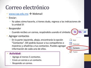Correo electrónico
• www.cap.edu.mx  Webmail
• Enviar:
  • Ya sabes cómo hacerlo, si tienes duda, regresa a las indicaciones de
    la unidad 3!
• Responder
  • Cuando recibes un correo, respóndelo usando el símbolo:
• Agregar contactos
  • En la parte izquierda, abajo, encontrarás la opción
    “Contactos”. Allí podrás buscar a tus compañeros o
    maestras y añadirlas a tus contactos. Puedes agregar
    información de cada uno de ellos.
• Actividad:
  • Agrega al menos 5 contactos.
  • Envía un correo a un contacto.
  • Responde un correo.
 