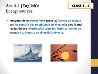 Act. 4-1 (English):
Energy sources

• Presentación en Power Point sobre las fuentes de energía
  que les gustaría que se utilizaran en el mundo; para lo cual
  realizarán una investigación sobre los distintas fuentes de
  energía y su impacto en el medio ambiente.
 