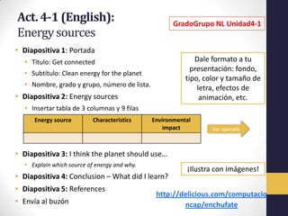 Act. 4-1 (English):                                  GradoGrupo NL Unidad4-1
Energy sources
• Diapositiva 1: Portada
  • Título: Get connected                                   Dale formato a tu
                                                           presentación: fondo,
  • Subtítulo: Clean energy for the planet
                                                         tipo, color y tamaño de
  • Nombre, grado y grupo, número de lista.                  letra, efectos de
• Diapositiva 2: Energy sources                               animación, etc.
  • Insertar tabla de 3 columnas y 9 filas
     Energy source         Characteristics    Environmental
                                                  impact         Ver ejemplo



• Diapositiva 3: I think the planet should use…
  • Explain which source of energy and why.
                                                         ¡Ilustra con imágenes!
• Diapositiva 4: Conclusion – What did I learn?
• Diapositiva 5: References
                                               http://delicious.com/computacio
• Envía al buzón                                       ncap/enchufate
 