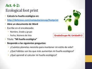 Act. 4-2:
Ecological foot print
• Calcula tu huella ecológica en:
• http://delicious.com/computacioncap/footprint
• Abre un documento de Word
• Escribe en el encabezado:
  • Nombre, Grado y grupo
  • Fecha, Número de lista                    GradoGrupo NL Unidad4-2
• Título: “Mi huella ecológica”
• Responde a las siguientes preguntas:
  • ¿Cuántos planetas necesito para mantener mi estilo de vida?
  • ¿Qué hábitos son los que más aumentan mi huella ecológica?
  • ¿Qué aprendí al calcular mi huella ecológica?
 