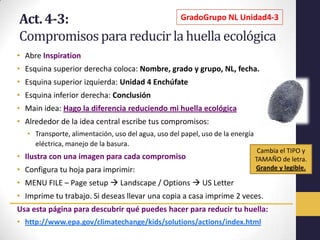 Act. 4-3:                  GradoGrupo NL Unidad4-3

Compromisos para reducir la huella ecológica
• Abre Inspiration
• Esquina superior derecha coloca: Nombre, grado y grupo, NL, fecha.
• Esquina superior izquierda: Unidad 4 Enchúfate
• Esquina inferior derecha: Conclusión
• Main idea: Hago la diferencia reduciendo mi huella ecológica
• Alrededor de la idea central escribe tus compromisos:
   • Transporte, alimentación, uso del agua, uso del papel, uso de la energía
     eléctrica, manejo de la basura.
                                                                                 Cambia el TIPO y
• Ilustra con una imagen para cada compromiso                                   TAMAÑO de letra.
• Configura tu hoja para imprimir:                                              Grande y legible.

• MENU FILE – Page setup  Landscape / Options  US Letter
• Imprime tu trabajo. Si deseas llevar una copia a casa imprime 2 veces.
Usa esta página para descubrir qué puedes hacer para reducir tu huella:
• http://www.epa.gov/climatechange/kids/solutions/actions/index.html
 