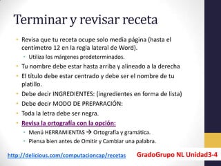 Terminar y revisar receta
   • Revisa que tu receta ocupe solo media página (hasta el
     centímetro 12 en la regla lateral de Word).
     • Utiliza los márgenes predeterminados.
   • Tu nombre debe estar hasta arriba y alineado a la derecha
   • El título debe estar centrado y debe ser el nombre de tu
     platillo.
   • Debe decir INGREDIENTES: (ingredientes en forma de lista)
   • Debe decir MODO DE PREPARACIÓN:
   • Toda la letra debe ser negra.
   • Revisa la ortografía con la opción:
     • Menú HERRAMIENTAS  Ortografía y gramática.
     • Piensa bien antes de Omitir y Cambiar una palabra.

http://delicious.com/computacioncap/recetas      GradoGrupo NL Unidad3-4
 