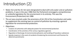 Introduction (2)
• Water Act and the Air Act were designated to deal with only water and air pollution
problems, it was in the year 1986 that the Parliament envisaged a comprehensive
or umbrella legislation for the environment in its entirety. This was the
Environment (Protection) Act 1986
• The act was enacted under the provisions of Art 253 of the Constitution and seeks
to supplement the existing laws on control of pollution by enacting a general
legislation for environmental protection.
• Objectives:
• Creation of authorities with adequate powers for environmental protection
• Coordination of the activities of the various regulatory agencies
• Regulation of discharge of environmental pollutants and handling of hazardous substances
• Speedy response in the event of accidents threatening the environment and Provision for
deterrent punishments
 