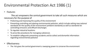 Environmental Protection Act 1986 (1)
• Features
The act empowers the central government to take all such measures which are
necessary for the purpose of
• Protecting and improving the quality of the environment
• Preventing controlling and abating environmental pollution, which include setting new national
standards for the quality of the environment (ambient standards) as well as standards for
controlling emissions and effluent discharges
• To regulate industrial locations
• To prescribe procedures for managing substances
• To establish safeguards preventing accidents and to collect and dismantle information
regarding environmental pollution
• Effectiveness
• The Act gives the central government a sweeping power to conserve the environment
 