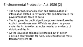 Environmental Protection Act 1986 (2)
• The Act provides for collection and dissemination of
information related to environmental pollution which the
government has failed to do so
• The Act gives the public significant powers to enforce the
Act but only Government Officials are given the power
under the Act to collect samples needed as evidence of
violation of the Act
• All the issues like comparative late roll out of better
emission control norm for fuels, failure to develop mass
transport system etc
 