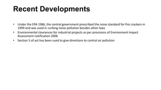 Recent Developments
• Under the EPA 1986, the central government prescribed the noise standard for fire crackers in
1999 and was used in curbing noise pollution besides other laws
• Environmental clearances for industrial projects as per provisions of Environment Impact
Assessment notification 2006
• Section 5 of act has been used to give directions to control air pollution
 