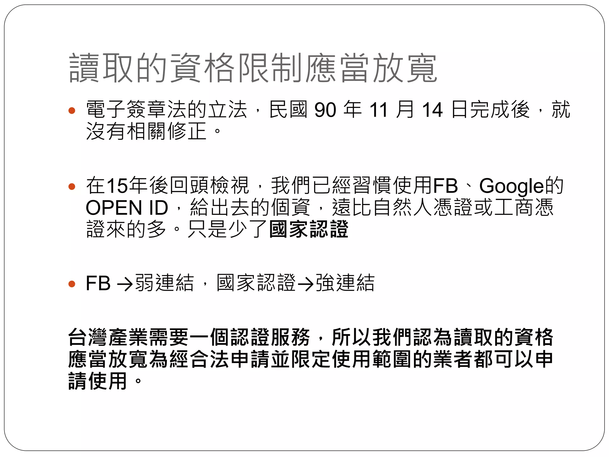 讀取的資格限制應當放寬
 電子簽章法的立法，民國 90 年 11 月 14 日完成後，就
沒有相關修正。
 在15年後回頭檢視，我們已經習慣使用FB、Google的
OPEN ID，給出去的個資，遠比自然人憑證或工商憑
證來的多。只是少了國家認證
 FB →弱連結，國家認證→強連結
台灣產業需要一個認證服務，所以我們認為讀取的資格
應當放寬為經合法申請並限定使用範圍的業者都可以申
請使用。
 