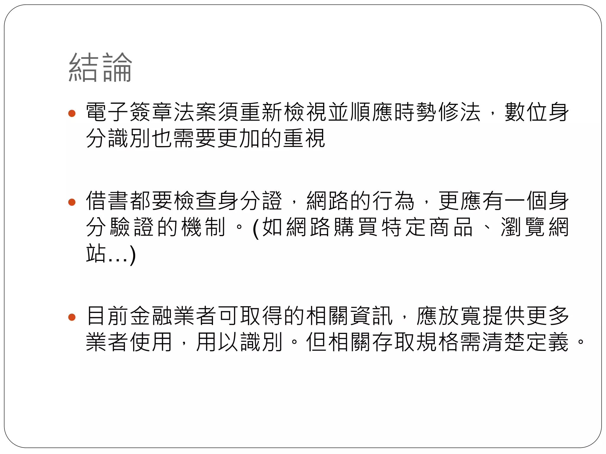 結論
 電子簽章法案須重新檢視並順應時勢修法，數位身
分識別也需要更加的重視
 借書都要檢查身分證，網路的行為，更應有一個身
分驗證的機制。(如網路購買特定商品、瀏覽網
站…)
 目前金融業者可取得的相關資訊，應放寬提供更多
業者使用，用以識別。但相關存取規格需清楚定義。
 