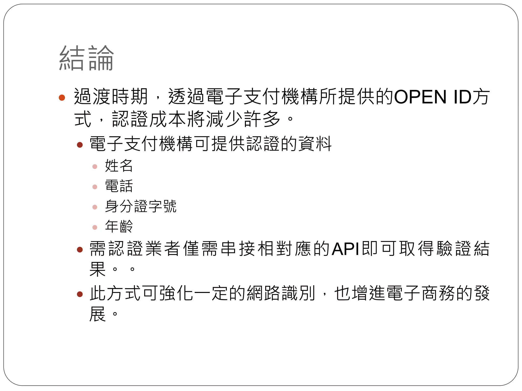 結論
 過渡時期，透過電子支付機構所提供的OPEN ID方
式，認證成本將減少許多。
 電子支付機構可提供認證的資料
 姓名
 電話
 身分證字號
 年齡
 需認證業者僅需串接相對應的API即可取得驗證結
果。。
 此方式可強化一定的網路識別，也增進電子商務的發
展。
 