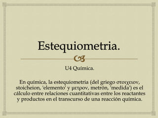 U4 Química.
En química, la estequiometria (del griego στοιχειον,
stoicheion, 'elemento' y μετρον, metrón, 'medida') es el
cálculo entre relaciones cuantitativas entre los reactantes
y productos en el transcurso de una reacción química.
 