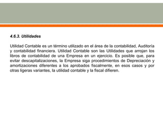 4.6.3. Utilidades
Utilidad Contable es un término utilizado en el área de la contabilidad, Auditoría
y contabilidad financiera. Utilidad Contable son las Utilidades que arrojan los
libros de contabilidad de una Empresa en un ejercicio. Es posible que, para
evitar descapitalizaciones, la Empresa siga procedimientos de Depreciación y
amortizaciones diferentes a los aprobados fiscalmente, en esos casos y por
otras ligeras variantes, la utilidad contable y la fiscal difieren.
 